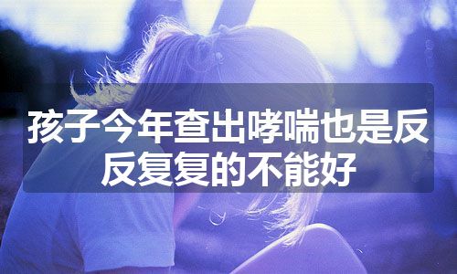 孩子今年查出哮喘也是反反复复的不能好