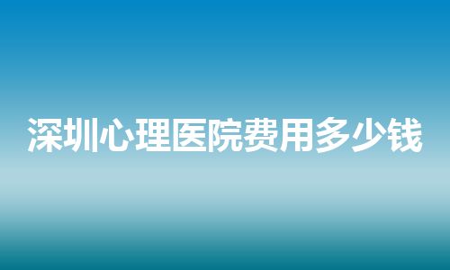 深圳心理医院费用多少钱