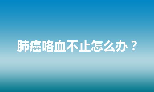 肺癌咯血不止怎么办？