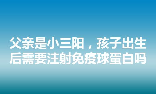 父亲是小三阳，孩子出生后需要注射免疫球蛋白吗