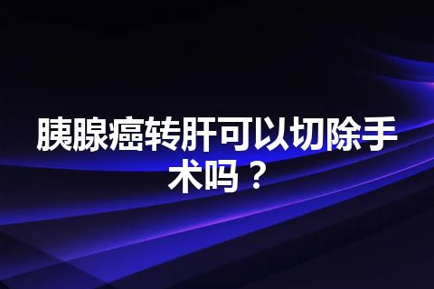 胰腺癌转肝可以切除手术吗？