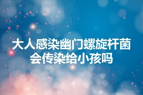 大人感染幽门螺旋杆菌会传染给小孩吗