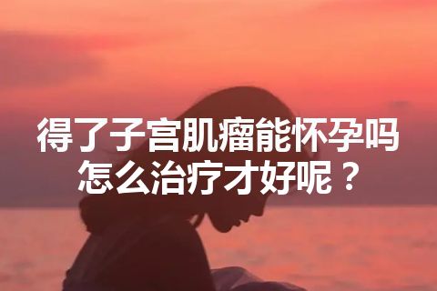 得了子宫肌瘤能怀孕吗怎么治疗才好呢？