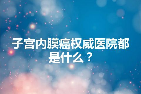 子宫内膜癌权威医院都是什么？