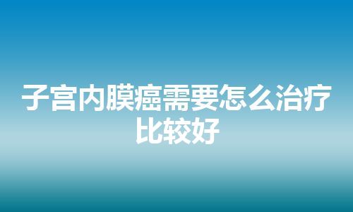 子宫内膜癌需要怎么治疗比较好