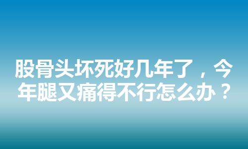 股骨头坏死好几年了，今年腿又痛得不行怎么办？