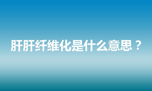 肝肝纤维化是什么意思？