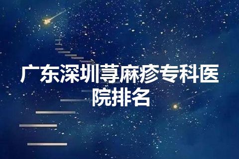 广东深圳荨麻疹专科医院排名