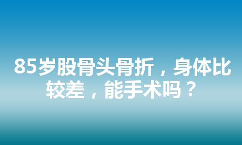 85岁股骨头骨折，身体比较差，能手术吗？