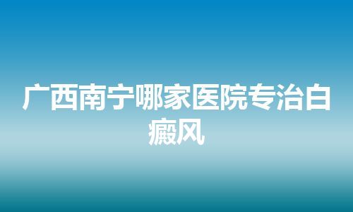 广西南宁哪家医院专治白癜风