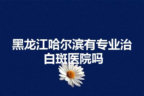 黑龙江哈尔滨有专业治白斑医院吗