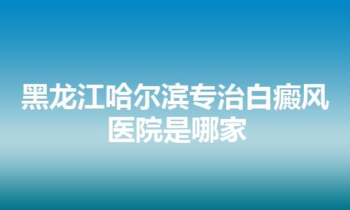 黑龙江哈尔滨专治白癜风医院是哪家