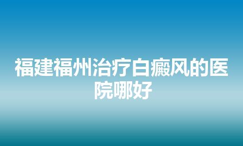 福建福州治疗白癜风的医院哪好