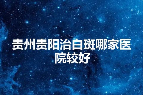 贵州贵阳治白斑哪家医院较好