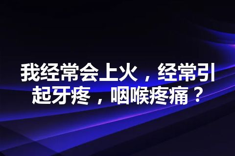 我经常会上火，经常引起牙疼，咽喉疼痛？