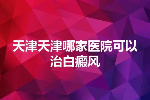 天津天津哪家医院可以治白癜风