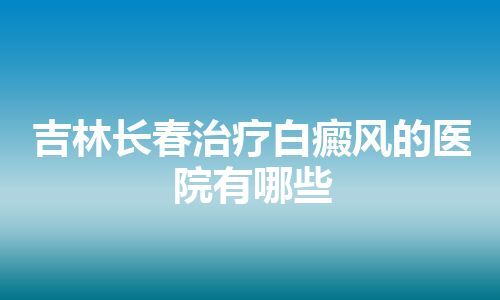 吉林长春治疗白癜风的医院有哪些