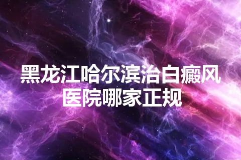 黑龙江哈尔滨治白癜风医院哪家正规