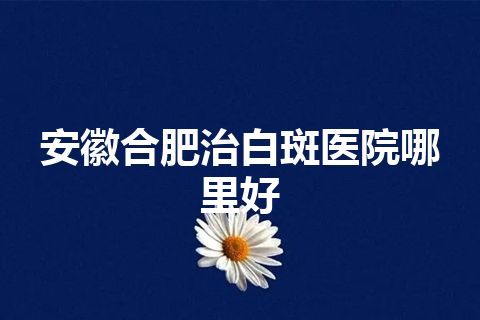 安徽合肥治白斑医院哪里好