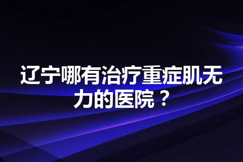 辽宁哪有治疗重症肌无力的医院？