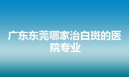 广东东莞哪家治白斑的医院专业