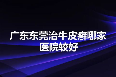 广东东莞治牛皮癣哪家医院较好