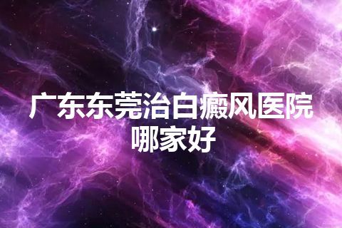 广东东莞治白癜风医院哪家好