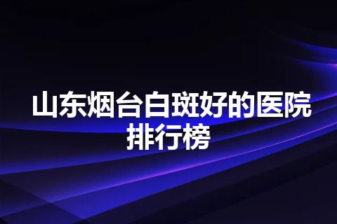 山东烟台白斑好的医院排行榜