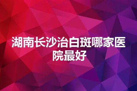 湖南长沙治白斑哪家医院最好