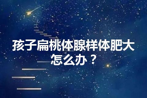 孩子扁桃体腺样体肥大怎么办？