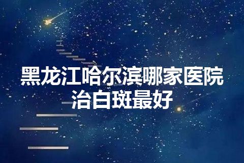 黑龙江哈尔滨哪家医院治白斑最好