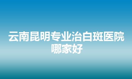 云南昆明专业治白斑医院哪家好