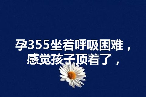 孕355坐着呼吸困难，感觉孩子顶着了，