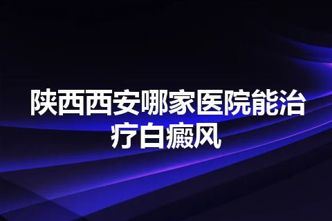 陕西西安哪家医院能治疗白癜风