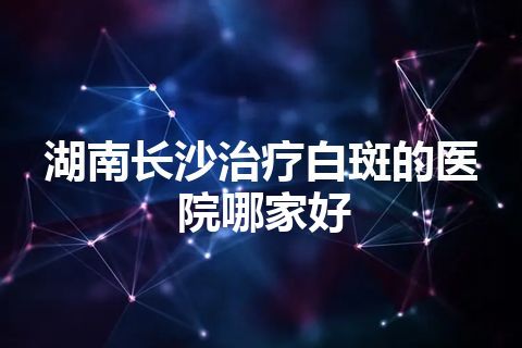 湖南长沙治疗白斑的医院哪家好