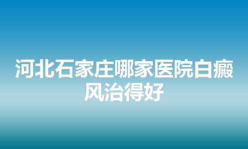 河北石家庄哪家医院白癜风治得好