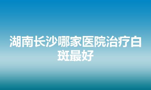 湖南长沙哪家医院治疗白斑最好