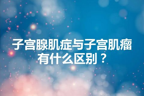 子宫腺肌症与子宫肌瘤有什么区别？