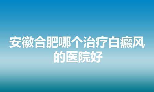 安徽合肥哪个治疗白癜风的医院好