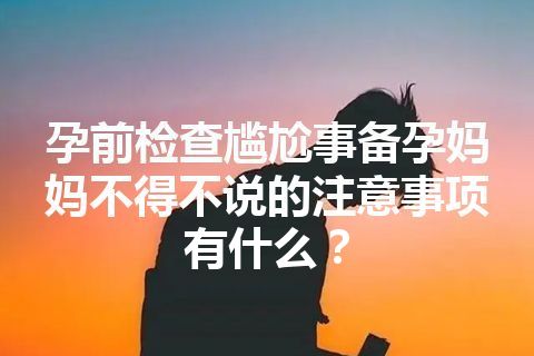 孕前检查尴尬事备孕妈妈不得不说的注意事项有什么？