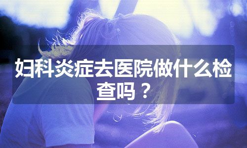 妇科炎症去医院做什么检查吗？