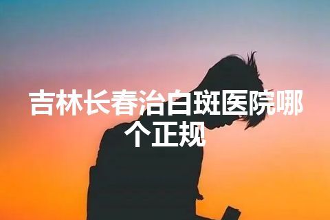 吉林长春治白斑医院哪个正规