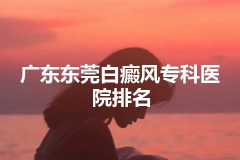 广东东莞白癜风专科医院排名