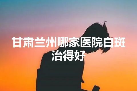 甘肃兰州哪家医院白斑治得好