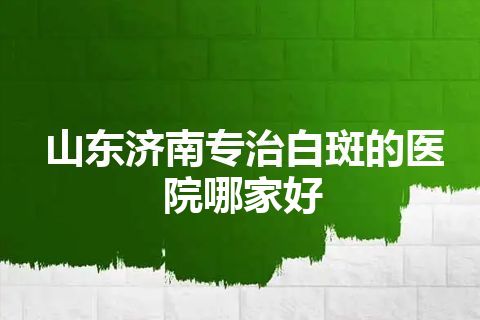 山东济南专治白斑的医院哪家好