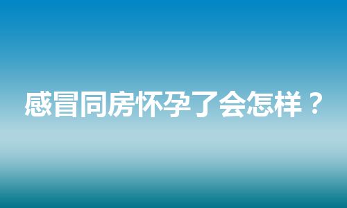 感冒同房怀孕了会怎样？