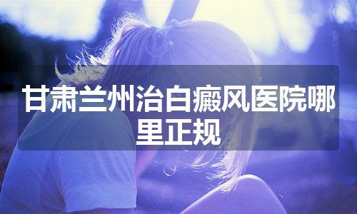 甘肃兰州治白癜风医院哪里正规