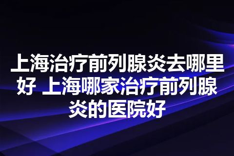 上海治疗前列腺炎去哪里好 上海哪家治疗前列腺炎的医院好