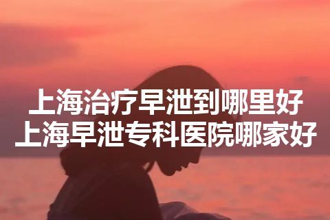 上海治疗早泄到哪里好 上海早泄专科医院哪家好