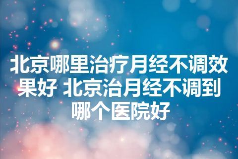 北京哪里治疗月经不调效果好 北京治月经不调到哪个医院好